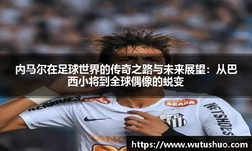 内马尔在足球世界的传奇之路与未来展望：从巴西小将到全球偶像的蜕变