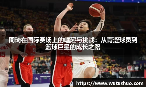 周琦在国际赛场上的崛起与挑战：从青涩球员到篮球巨星的成长之路